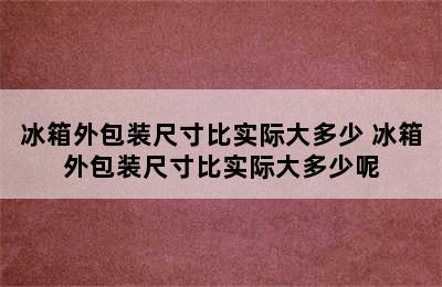 冰箱外包装尺寸比实际大多少 冰箱外包装尺寸比实际大多少呢